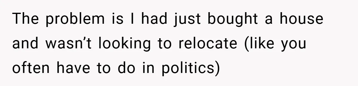 The problem is I had just bought a house and wasn’t looking to relocate (like you often have to do in politics)