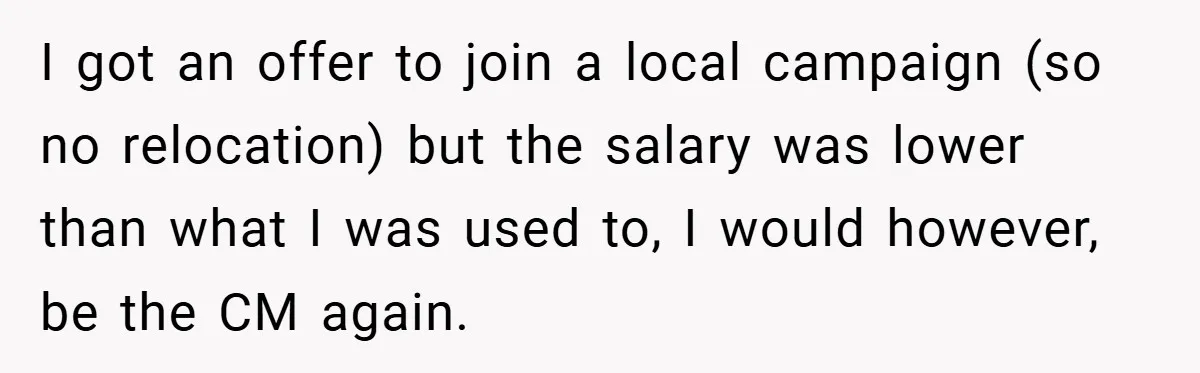 I got an offer to join a local campaign (so no relocation) but the salary was lower than what I was used to, I would however, be the CM again.