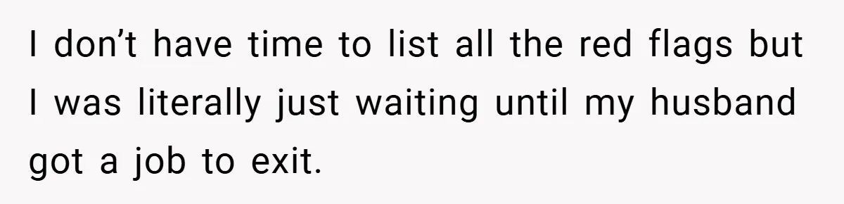 I don’t have time to list all the red flags but I was literally just waiting until my husband got a job to exit.