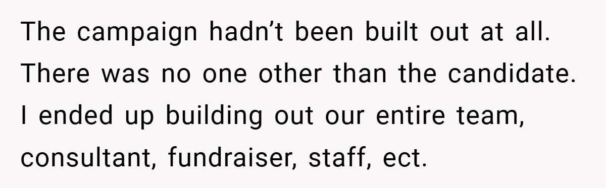 The campaign hadn’t been built out at all. There was no one other than the candidate. I ended up building out our entire team, consultant, fundraiser, staff, ect.