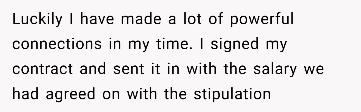 Luckily I have made a lot of powerful connections in my time. I signed my contract and sent it in with the salary we had agreed on with the stipulation