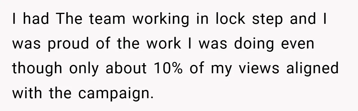 I had The team working in lock step and I was proud of the work I was doing even though only about 10% of my views aligned with the campaign.