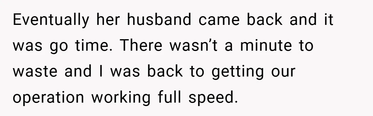 Eventually her husband came back and it was go time. There wasn’t a minute to waste and I was back to getting our operation working full speed.