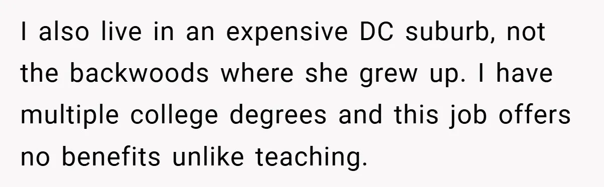 I also live in an expensive DC suburb, not the backwoods where she grew up. I have multiple college degrees and this job offers no benefits unlike teaching.