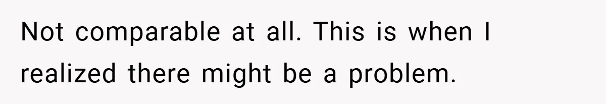 Not comparable at all. This is when I realized there might be a problem.