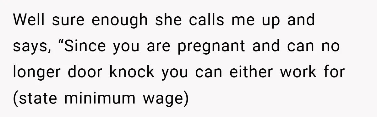 Well sure enough she calls me up and says, “Since you are pregnant and can no longer door knock you can either work for (state minimum wage)