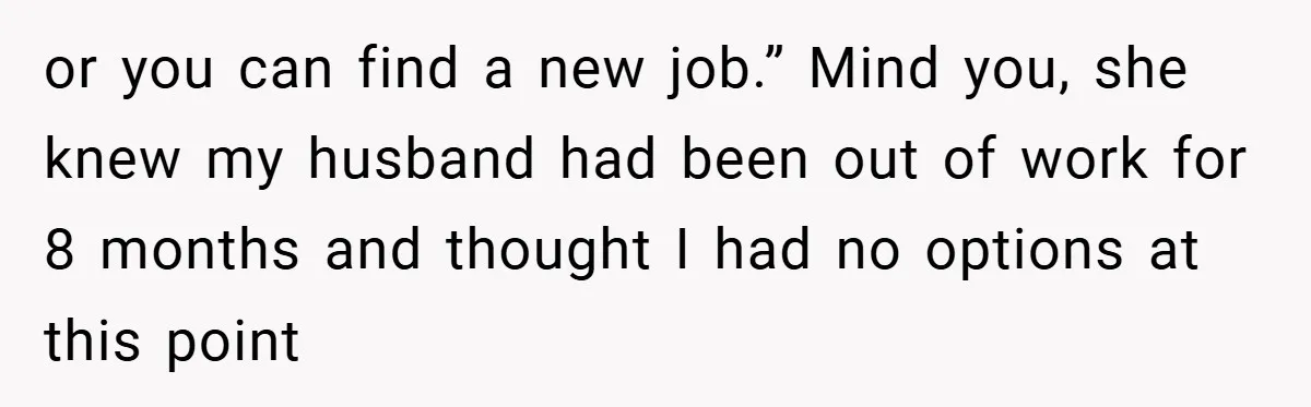 or you can find a new job.” Mind you, she knew my husband had been out of work for 8 months and thought I had no options at this point