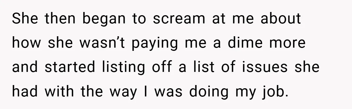 She then began to scream at me about how she wasn’t paying me a dime more and started listing off a list of issues she had with the way I...