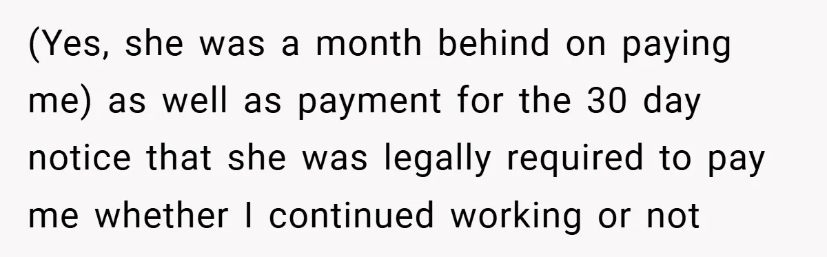 (Yes, she was a month behind on paying me) as well as payment for the 30 day notice that she was legally required to pay me whether I continued working...