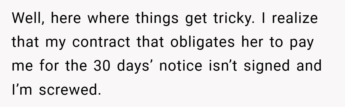 Well, here where things get tricky. I realize that my contract that obligates her to pay me for the 30 days’ notice isn’t signed and I’m screwed.