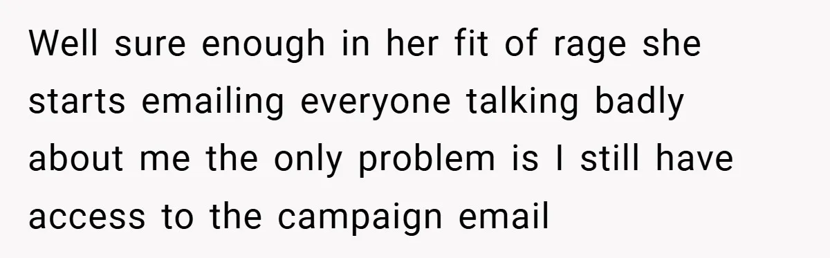 Well sure enough in her fit of rage she starts emailing everyone talking badly about me the only problem is I still have access to the campaign email