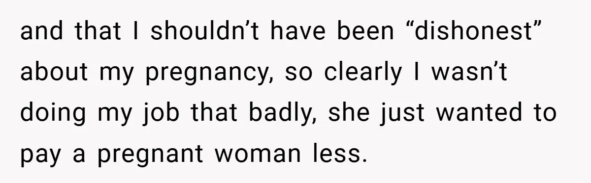 and that I shouldn’t have been “dishonest” about my pregnancy, so clearly I wasn’t doing my job that badly, she just wanted to pay a pregnant woman less.