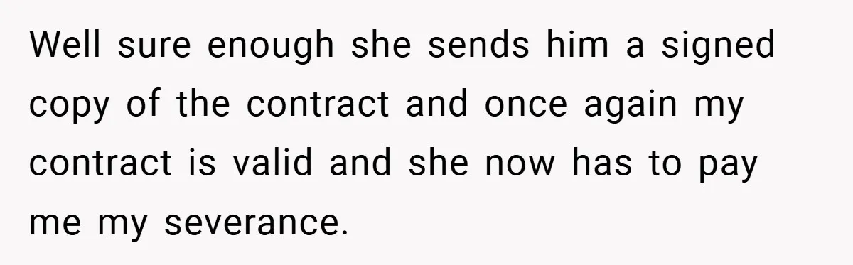 Well sure enough she sends him a signed copy of the contract and once again my contract is valid and she now has to pay me my severance.