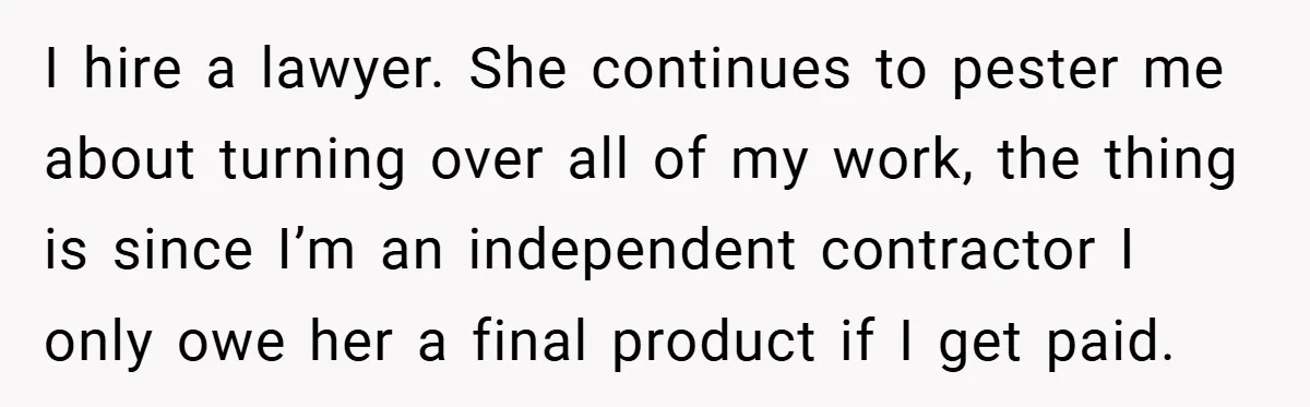 I hire a lawyer. She continues to pester me about turning over all of my work, the thing is since I’m an independent contractor I only owe her a final...