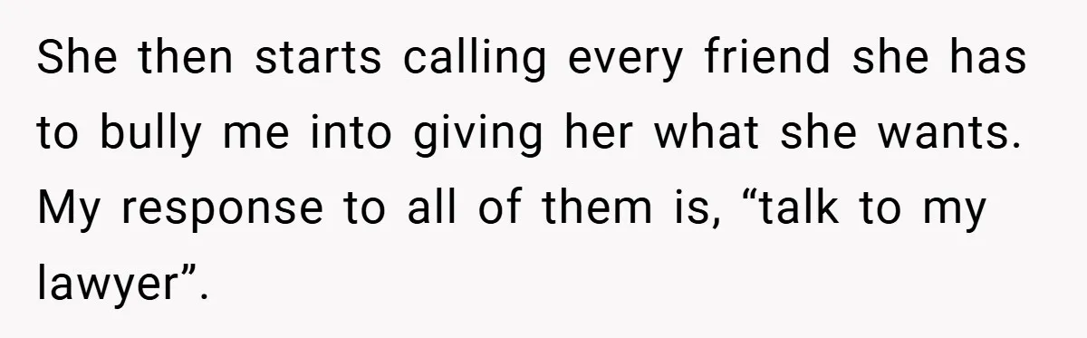 She then starts calling every friend she has to bully me into giving her what she wants. My response to all of them is, “talk to my lawyer”.