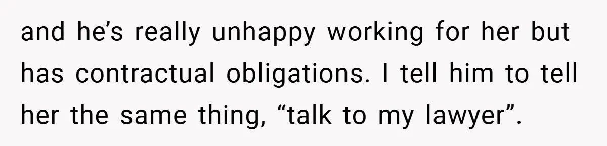 and he’s really unhappy working for her but has contractual obligations. I tell him to tell her the same thing, “talk to my lawyer”.