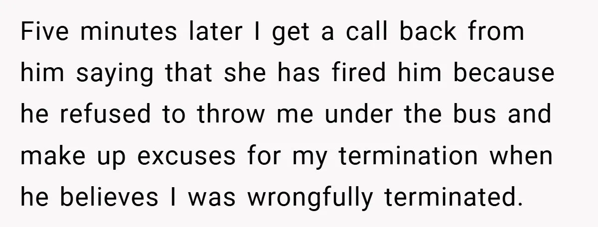 Five minutes later I get a call back from him saying that she has fired him because he refused to throw me under the bus and make up excuses for...