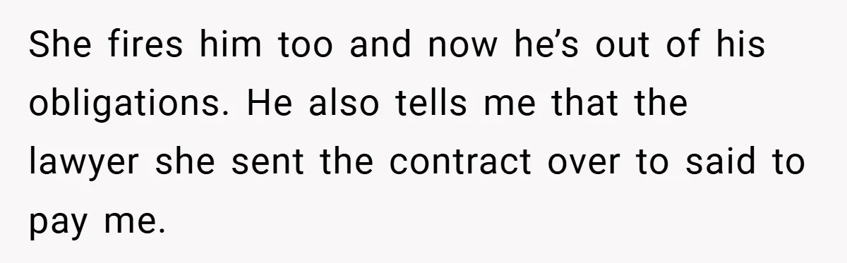 She fires him too and now he’s out of his obligations. He also tells me that the lawyer she sent the contract over to said to pay me.