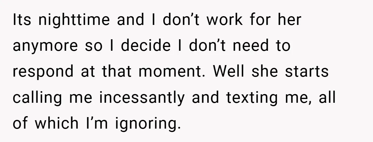 Its nighttime and I don’t work for her anymore so I decide I don’t need to respond at that moment. Well she starts calling me incessantly and texting me, all...