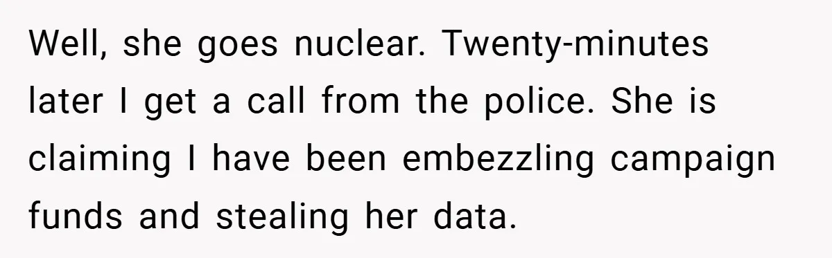 Well, she goes nuclear. Twenty-minutes later I get a call from the police. She is claiming I have been embezzling campaign funds and stealing her data.