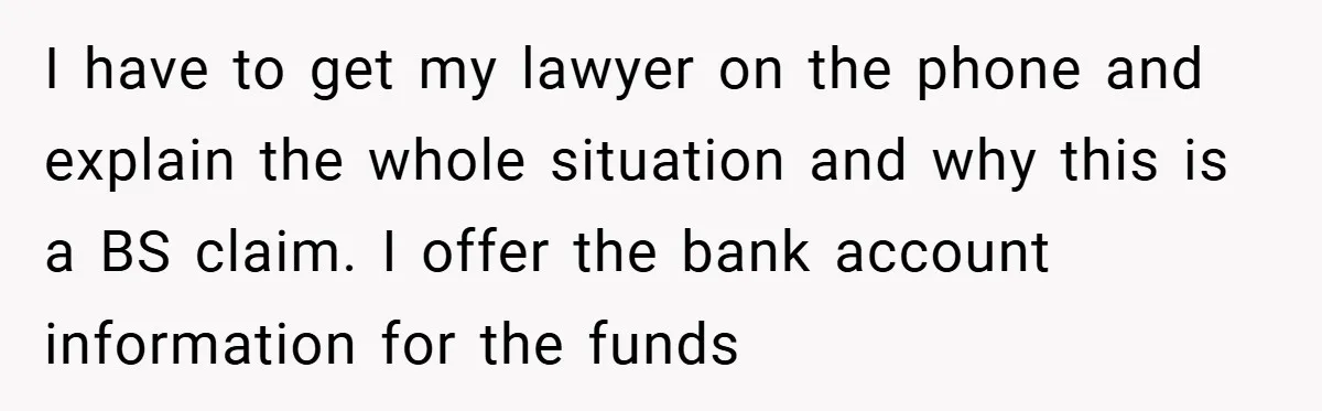 I have to get my lawyer on the phone and explain the whole situation and why this is a BS claim. I offer the bank account information for the funds