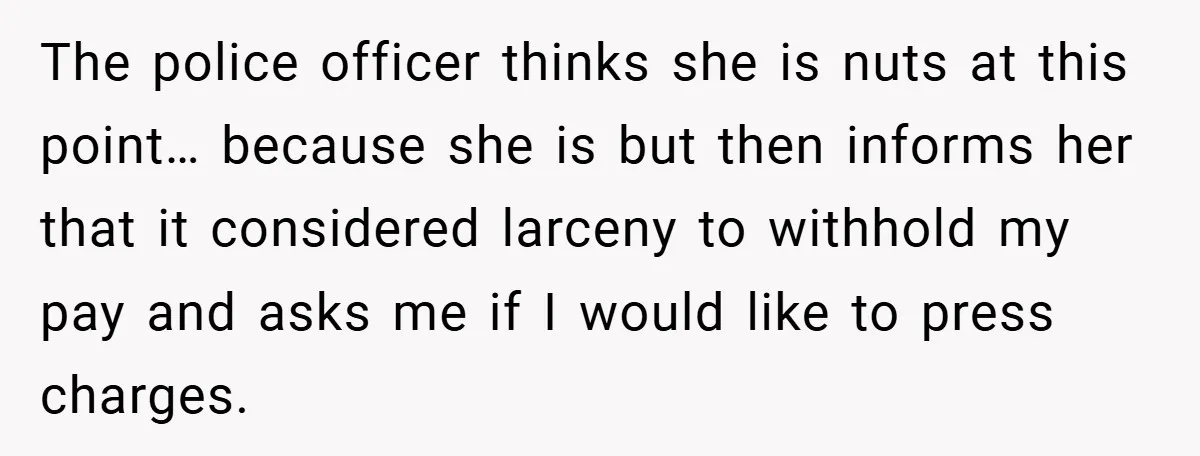 The police officer thinks she is nuts at this point… because she is but then informs her that it considered larceny to withhold my pay and asks me if I...
