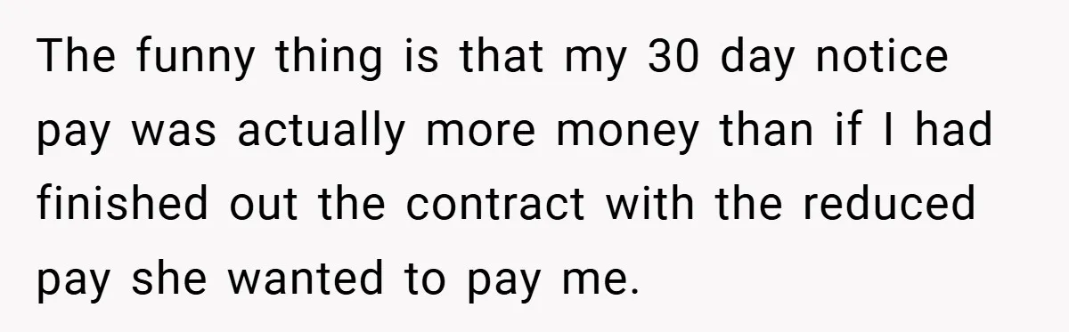 The funny thing is that my 30 day notice pay was actually more money than if I had finished out the contract with the reduced pay she wanted to pay...
