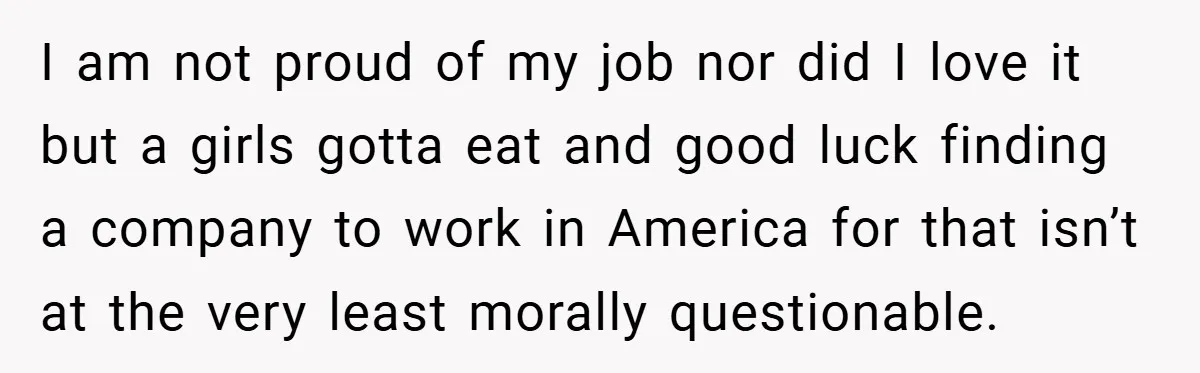 I am not proud of my job nor did I love it but a girls gotta eat and good luck finding a company to work in America for that isn’t...