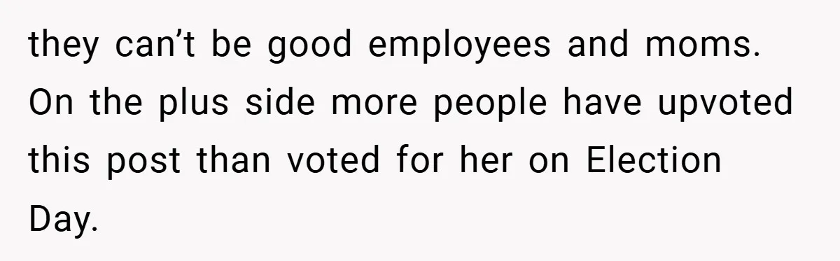 they can’t be good employees and moms. On the plus side more people have upvoted this post than voted for her on Election Day.