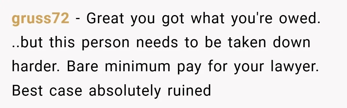 gruss72 − Great you got what you're owed. ..but this person needs to be taken down harder. Bare minimum pay for your lawyer. Best case absolutely ruined