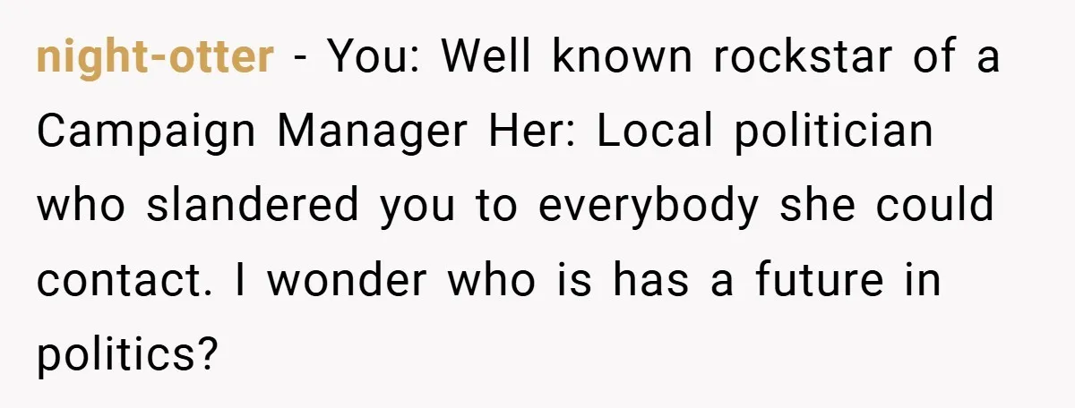 night-otter − You: Well known rockstar of a Campaign Manager Her: Local politician who slandered you to everybody she could contact. I wonder who is has a future in politics?
