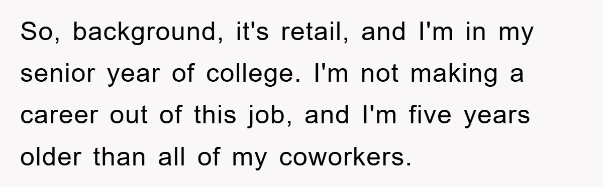 So, background, it's retail, and I'm in my senior year of college. I'm not making a career out of this job, and I'm five years older than all of my...