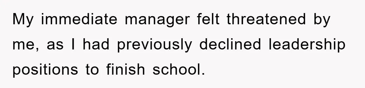 My immediate manager felt threatened by me, as I had previously declined leadership positions to finish school.