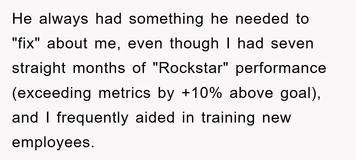 He always had something he needed to "fix" about me, even though I had seven straight months of "Rockstar" performance (exceeding metrics by +10% above goal), and I frequently aided...