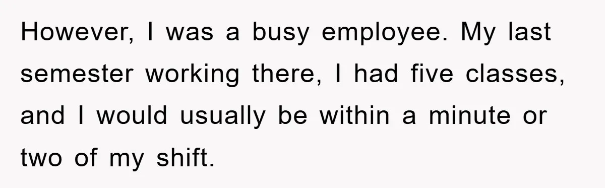 However, I was a busy employee. My last semester working there, I had five classes, and I would usually be within a minute or two of my shift.