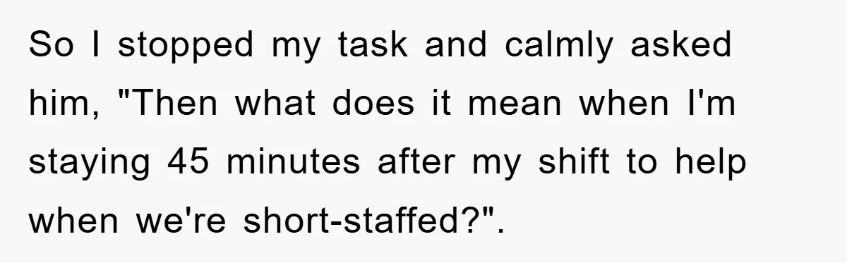 So I stopped my task and calmly asked him, "Then what does it mean when I'm staying 45 minutes after my shift to help when we're short-staffed?".