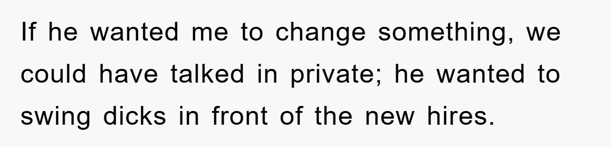 If he wanted me to change something, we could have talked in private; he wanted to swing dicks in front of the new hires.