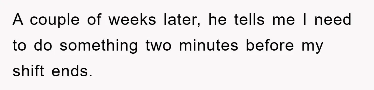 A couple of weeks later, he tells me I need to do something two minutes before my shift ends.