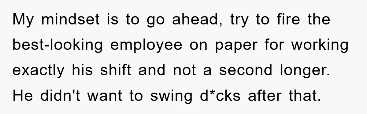 My mindset is to go ahead, try to fire the best-looking employee on paper for working exactly his shift and not a second longer. He didn't want to swing d*cks...