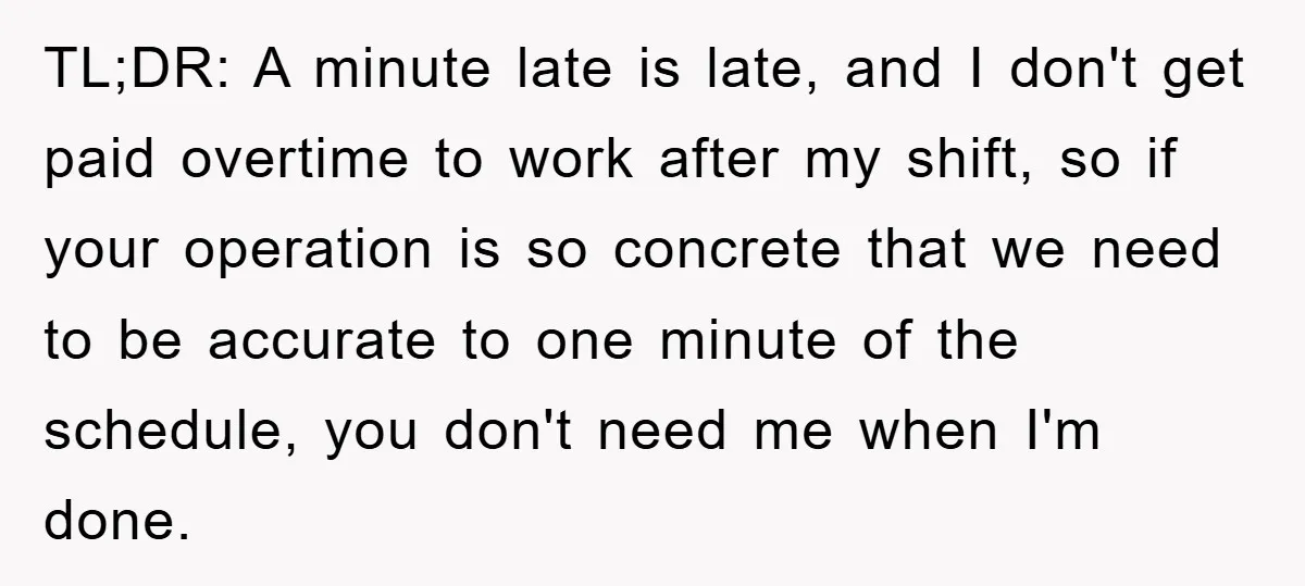 TL;DR: A minute late is late, and I don't get paid overtime to work after my shift, so if your operation is so concrete that we need to be accurate...
