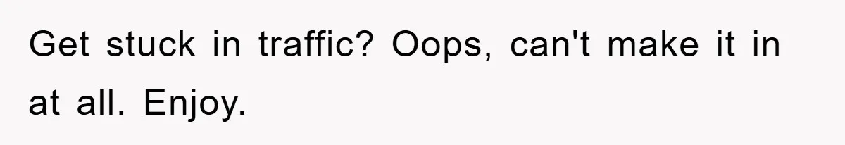 Get stuck in traffic? Oops, can't make it in at all. Enjoy.