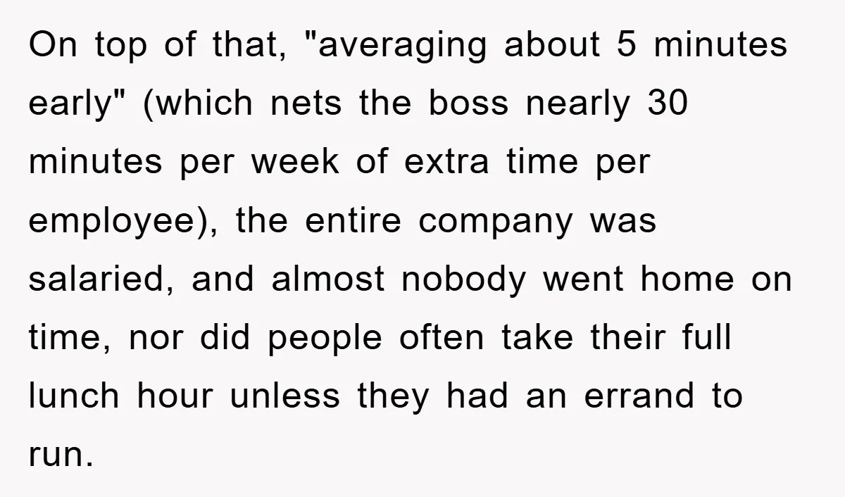 On top of that, "averaging about 5 minutes early" (which nets the boss nearly 30 minutes per week of extra time per employee), the entire company was salaried, and almost...