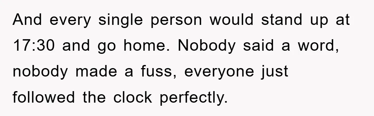 And every single person would stand up at 17:30 and go home. Nobody said a word, nobody made a fuss, everyone just followed the clock perfectly.