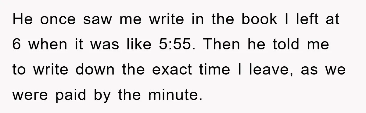 He once saw me write in the book I left at 6 when it was like 5:55. Then he told me to write down the exact time I leave, as...