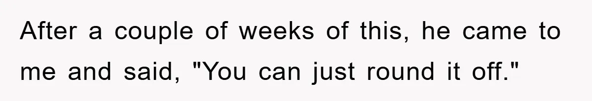 After a couple of weeks of this, he came to me and said, "You can just round it off."