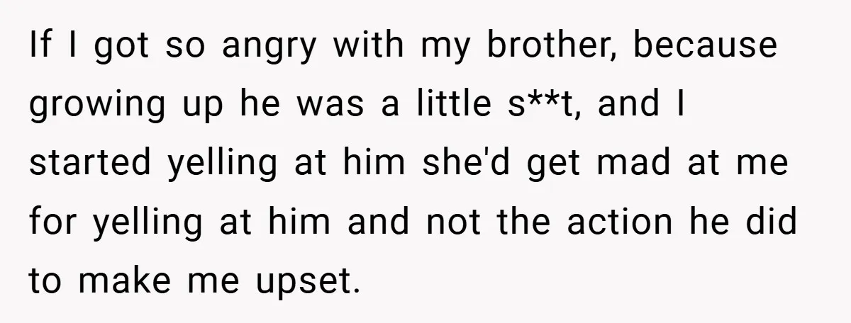 If I got so angry with my brother, because growing up he was a little s**t, and I started yelling at him she'd get mad at me for yelling at...