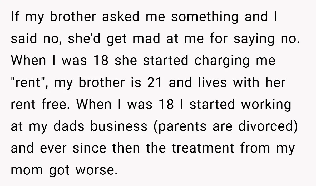 If my brother asked me something and I said no, she'd get mad at me for saying no. When I was 18 she started charging me "rent", my brother is...