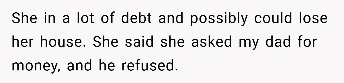 She in a lot of debt and possibly could lose her house. She said she asked my dad for money, and he refused.