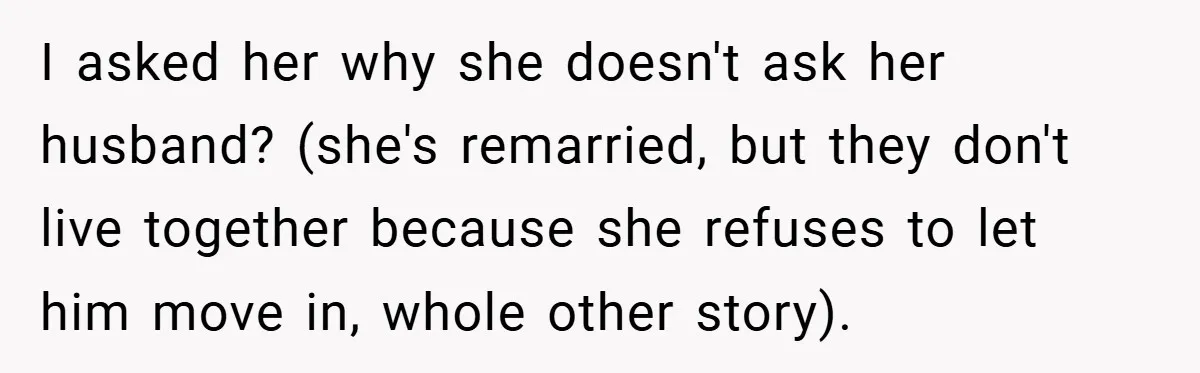 I asked her why she doesn't ask her husband? (she's remarried, but they don't live together because she refuses to let him move in, whole other story).
