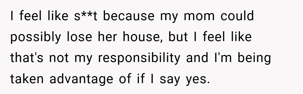 I feel like s**t because my mom could possibly lose her house, but I feel like that's not my responsibility and I'm being taken advantage of if I say yes.